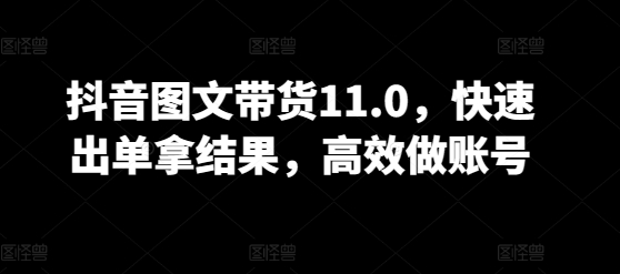抖音图文带货11.0,快速出单拿结果,高效做账号-AIGC资源中心