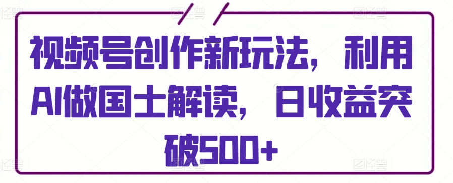 视频号创作新玩法,利用AI做国士解读,日收益突破500+-AIGC资源中心