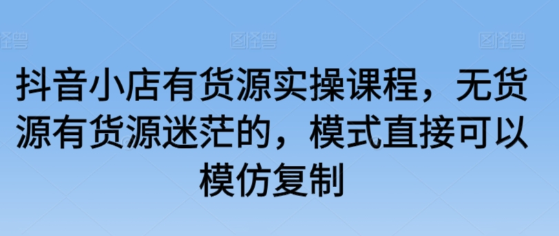 抖音小店有货源实操课程,无货源有货源迷茫的,模式直接可以模仿复制-AIGC资源中心