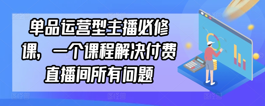 单品运营型主播必修课,一个课程解决付费直播间所有问题-AIGC资源中心