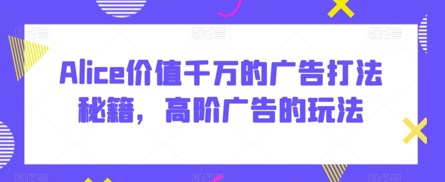 Alice价值千万的广告打法秘籍,高阶广告的玩法-AIGC资源中心
