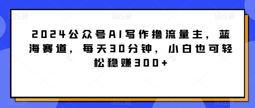 2024公众号AI写作撸流量主,蓝海赛道,每天30分钟,小白也可轻松稳赚300+-AIGC资源中心