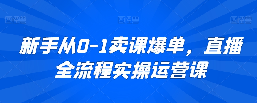 新手从0-1卖课爆单,直播全流程实操运营课-AIGC资源中心