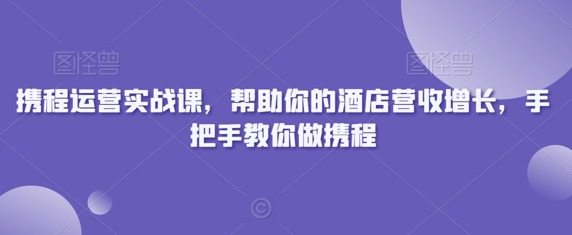 携程运营实战课,帮助你的酒店营收增长,手把手教你做携程-AIGC资源中心