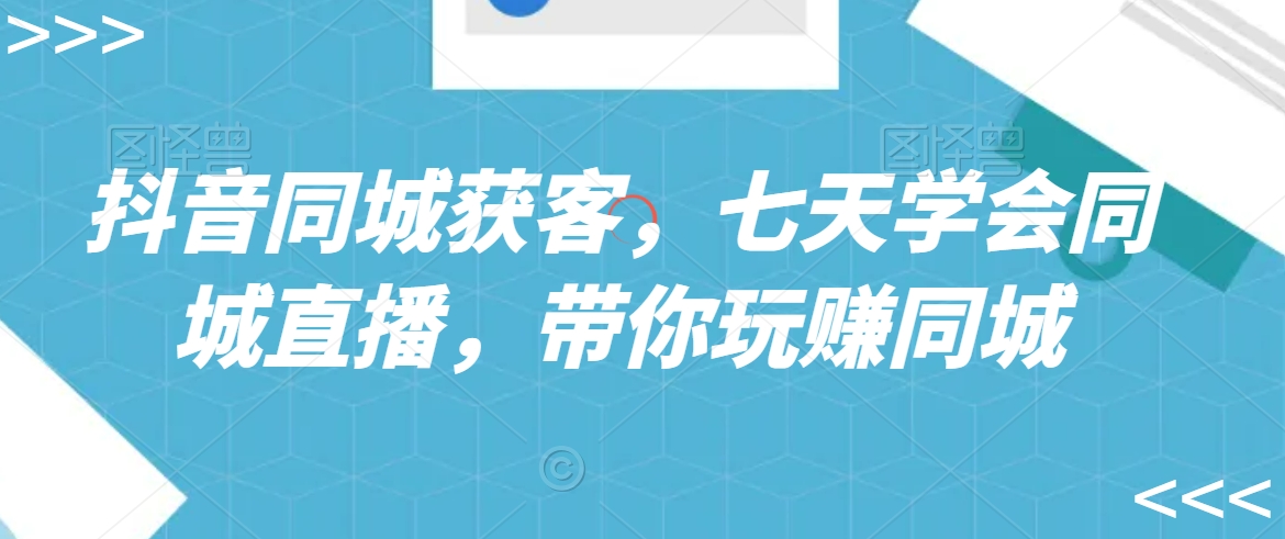 抖音同城获客,七天学会同城直播,带你玩赚同城-AIGC资源中心