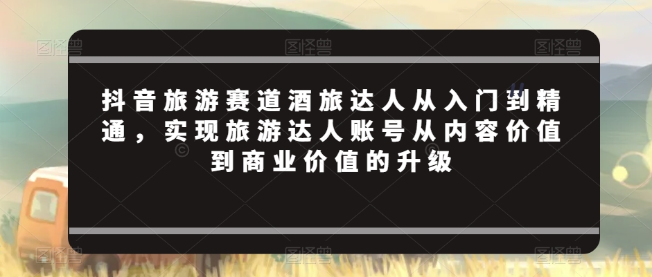 抖音旅游赛道酒旅达人从入门到精通,实现旅游达人账号从内容价值到商业价值的升级-AIGC资源中心