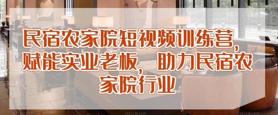 民宿农家院短视频训练营,赋能实业老板,助力民宿农家院行业-AIGC资源中心
