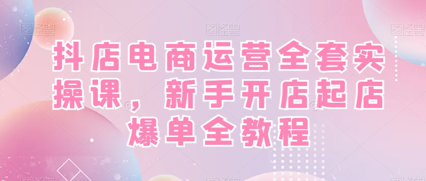 抖店电商运营全套实操课,新手开店起店爆单全教程-AIGC资源中心