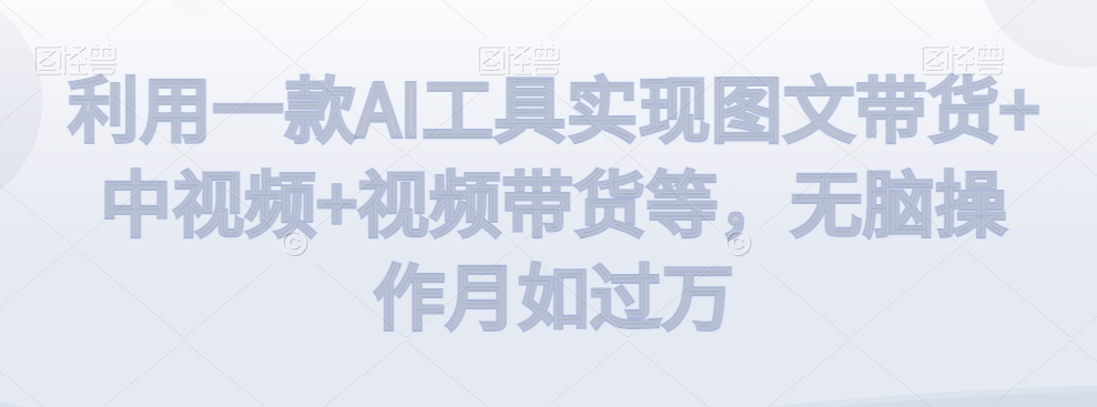 利用一款AI工具实现图文带货+中视频+视频带货等,无脑操作月如过万-AIGC资源中心