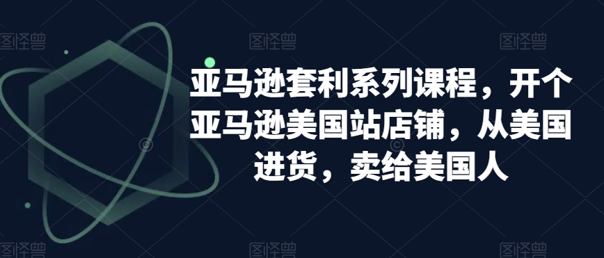 亚马逊套利系列课程,开个亚马逊美国站店铺,从美国进货,卖给美国人-AIGC资源中心