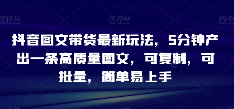 抖音图文带货最新玩法,5分钟产出一条高质量图文,可复制,可批量,简单易上手【揭秘】-AIGC资源中心