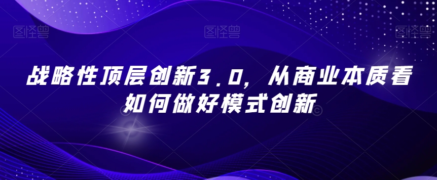 战略性顶层创新3.0,从商业本质看如何做好模式创新(深度解析商业模式创新与战略破局之道)-AIGC资源中心