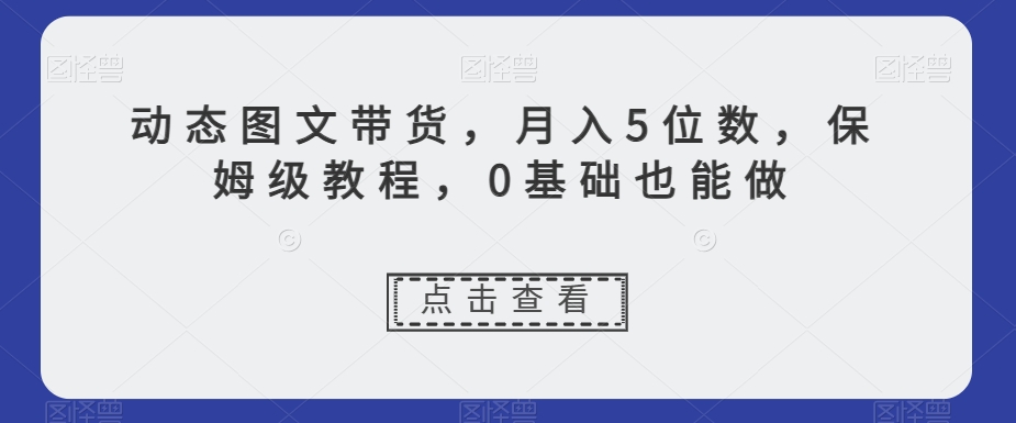 动态图文带货,月入5位数,保姆级教程,0基础也能做【揭秘】(探索新型赚钱方式动态图文带货,打造高销量、高流量账号)-AIGC资源中心