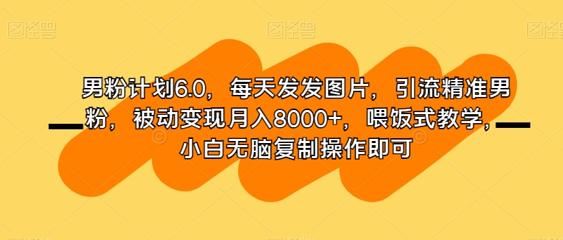 男粉计划6.0,每天发发图片,引流精准男粉,被动变现月入8000+,喂饭式教学,小白无脑复制操作即可(男粉计划6.0简单易行的网赚项目指南)-AIGC资源中心