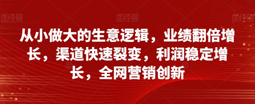 从小做大的生意逻辑,业绩翻倍增长,渠道快速裂变,利润稳定增长,全网营销创新(从小做大的生意逻辑理论解析与实战案例研究)-AIGC资源中心