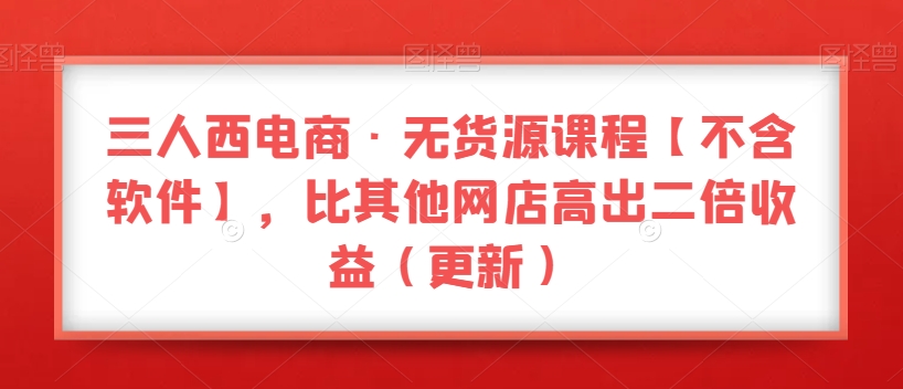 三人西电商·无货源课程【不含软件】,比其他网店高出二倍收益（更新）(掌握最新电商技巧,提升网店收益)-AIGC资源中心