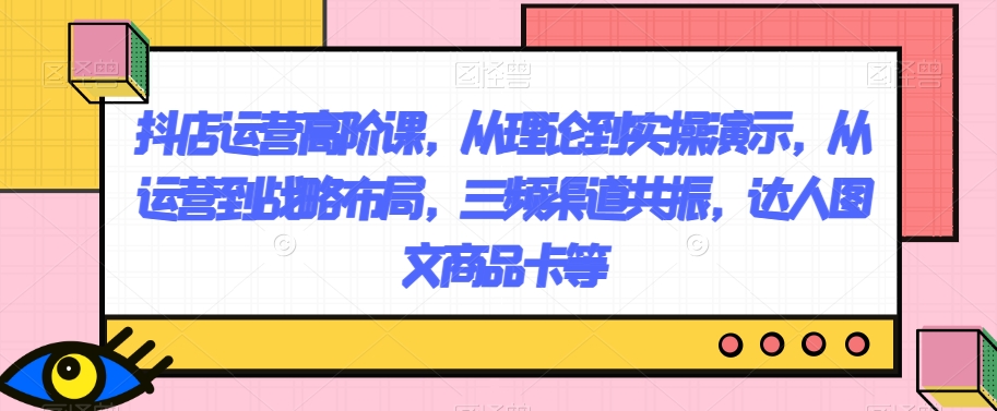 抖店运营高阶课,从理论到实操演示,从运营到战略布局,三频渠道共振,达人图文商品卡等(抖店运营高阶课程理论与实操相结合,助力店铺业绩提升)-AIGC资源中心