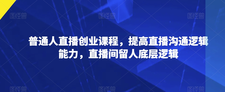 普通人直播创业课程,提高直播沟通逻辑能力,直播间留人底层逻辑(普通人直播创业课程提升沟通与留人技巧)-AIGC资源中心
