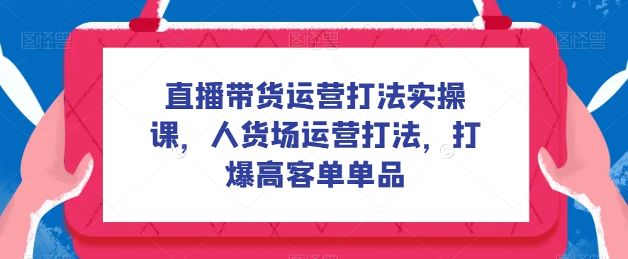 直播带货运营打法实操课,人货场运营打法,打爆高客单单品(深度解析直播带货运营策略,助你实现高客单转化)-AIGC资源中心