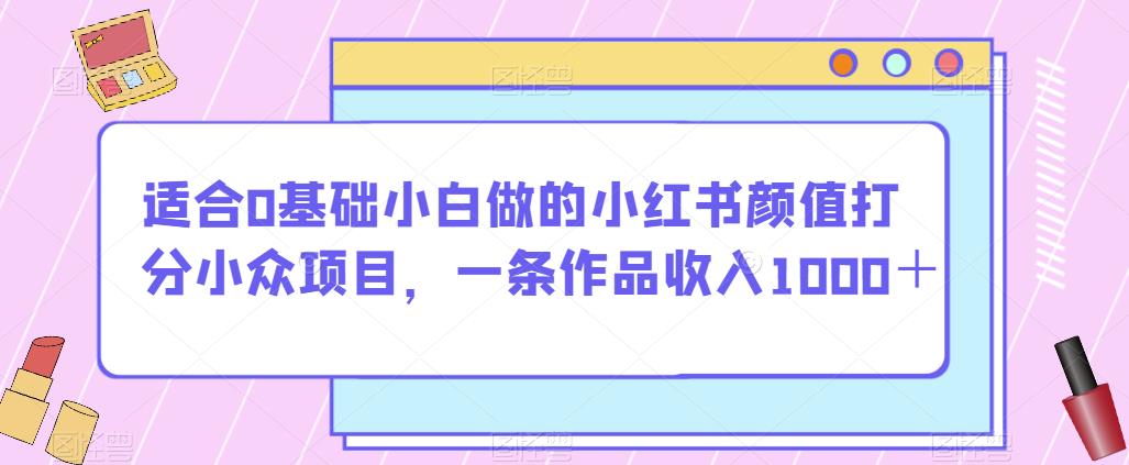 适合0基础小白做的小红书颜值打分小众项目,一条作品收入1000＋【揭秘】(揭秘小红书颜值打分项目零基础小白也能轻松赚钱!)-AIGC资源中心
