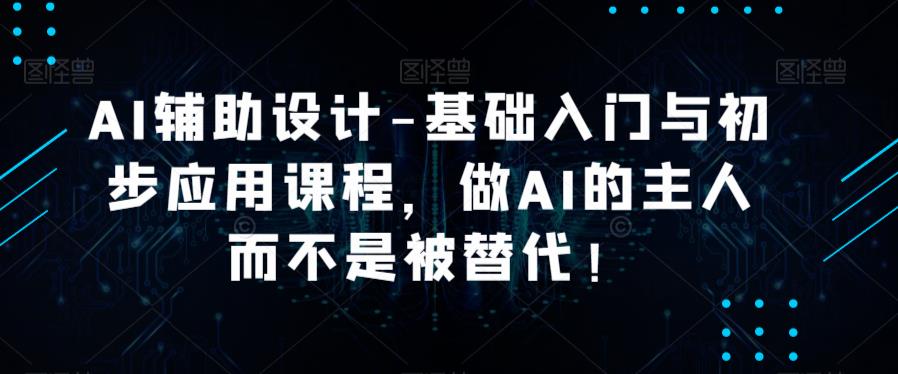 AI辅助设计-基础入门与初步应用课程,做AI的主人而不是被替代【好课】(掌握AI技术,成为设计领域的主宰)-AIGC资源中心