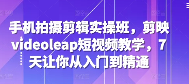 手机拍摄剪辑实操班,剪映videoleap短视频教学,7天让你从入门到精通-AIGC资源中心