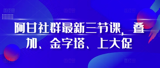 阿甘社群最新三节课,叠加、金字塔、上大促-AIGC资源中心