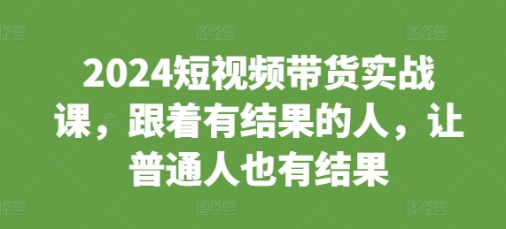 2024短视频带货实战课,跟着有结果的人,让普通人也有结果-AIGC资源中心