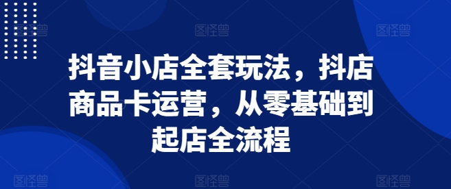 抖音小店全套玩法,抖店商品卡运营,从零基础到起店全流程-AIGC资源中心